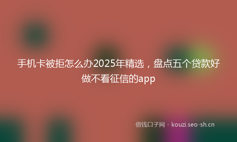 手机卡被拒怎么办2025年精选，盘点五个贷款好做不看征信的app