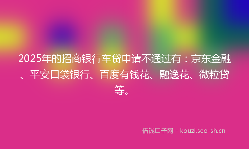 2025年的招商银行车贷申请不通过有：京东金融、平安口袋银行、百度有钱花、融逸花、微粒贷等。