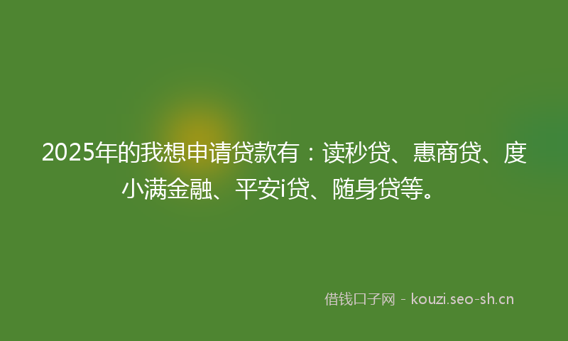 2025年的我想申请贷款有：读秒贷、惠商贷、度小满金融、平安i贷、随身贷等。