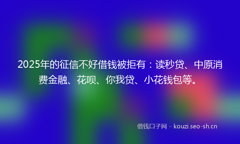 2025年的征信不好借钱被拒有：读秒贷、中原消费金融、花呗、你我贷、小花钱包等。