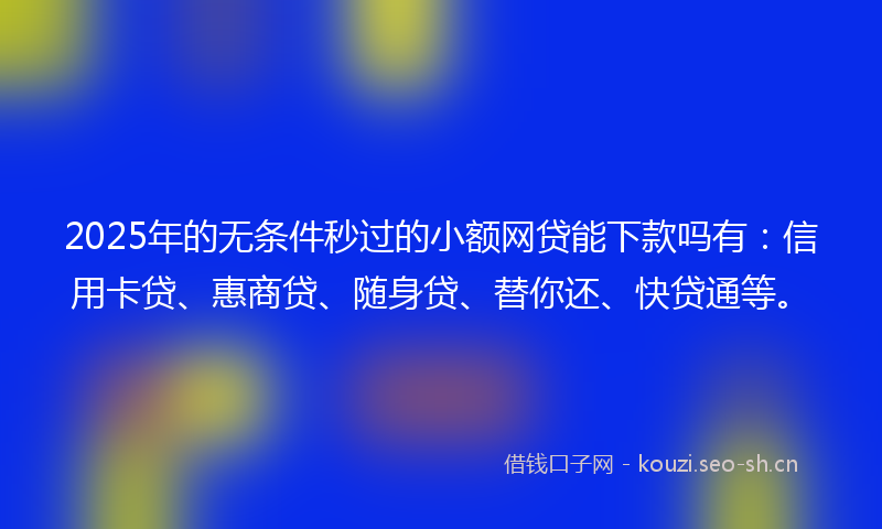 2025年的无条件秒过的小额网贷能下款吗有：信用卡贷、惠商贷、随身贷、替你还、快贷通等。