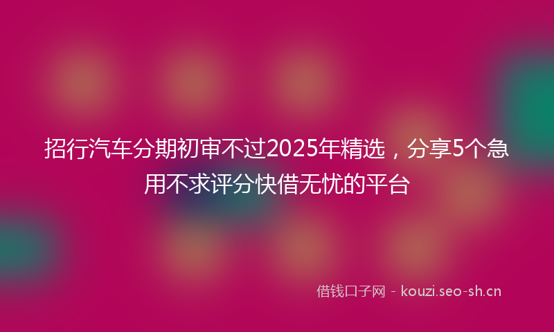 招行汽车分期初审不过2025年精选，分享5个急用不求评分快借无忧的平台