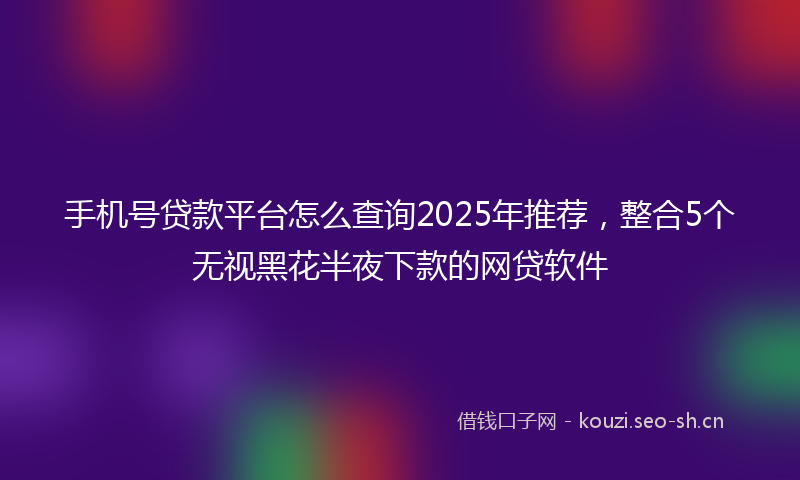 手机号贷款平台怎么查询2025年推荐，整合5个无视黑花半夜下款的网贷软件