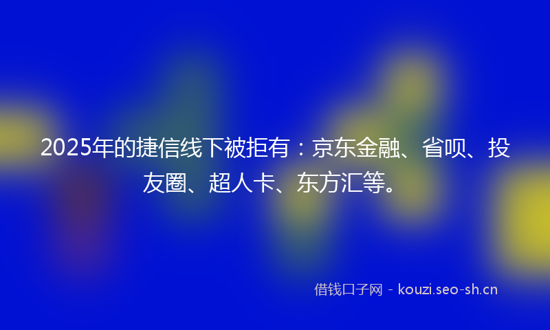 2025年的捷信线下被拒有：京东金融、省呗、投友圈、超人卡、东方汇等。