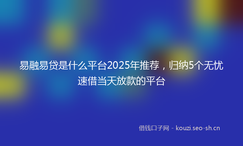 易融易贷是什么平台2025年推荐，归纳5个无忧速借当天放款的平台