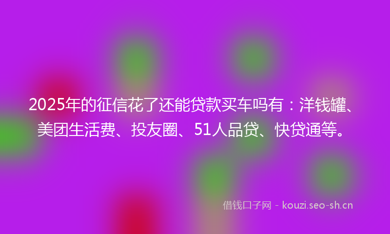 2025年的征信花了还能贷款买车吗有:洋钱罐、美团生活费、投友圈、51人品贷、快贷通等。
