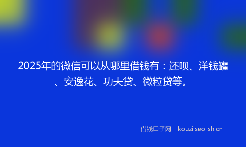 2025年的微信可以从哪里借钱有：还呗、洋钱罐、安逸花、功夫贷、微粒贷等。