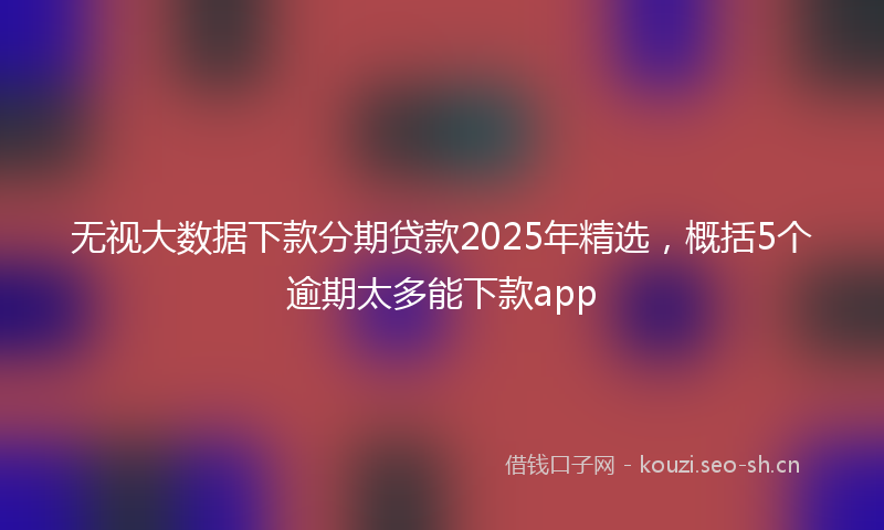 无视大数据下款分期贷款2025年精选，概括5个逾期太多能下款app