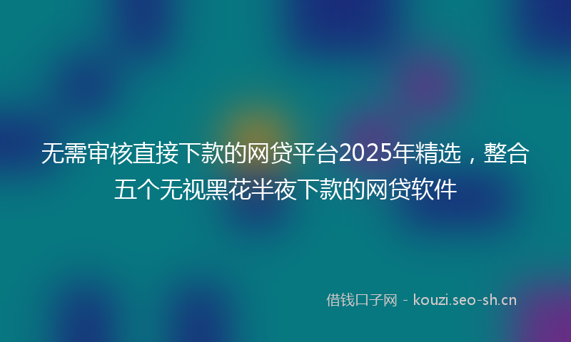 无需审核直接下款的网贷平台2025年精选，整合五个无视黑花半夜下款的网贷软件