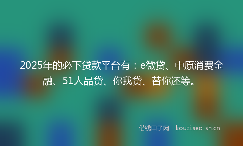 2025年的必下贷款平台有：e微贷、中原消费金融、51人品贷、你我贷、替你还等。