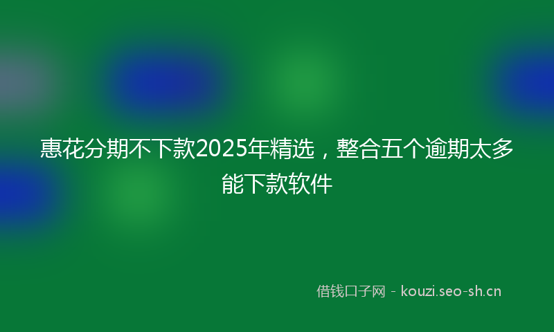 惠花分期不下款2025年精选，整合五个逾期太多能下款软件