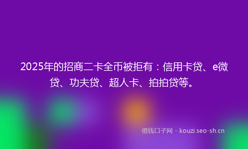 2025年的招商二卡全币被拒有：信用卡贷、e微贷、功夫贷、超人卡、拍拍贷等。