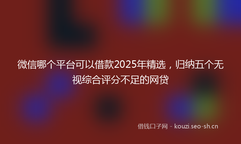 微信哪个平台可以借款2025年精选，归纳五个无视综合评分不足的网贷