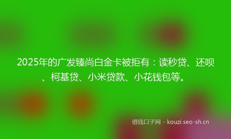 2025年的广发臻尚白金卡被拒有：读秒贷、还呗、柯基贷、小米贷款、小花钱包等。