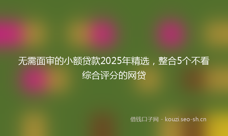 无需面审的小额贷款2025年精选，整合5个不看综合评分的网贷