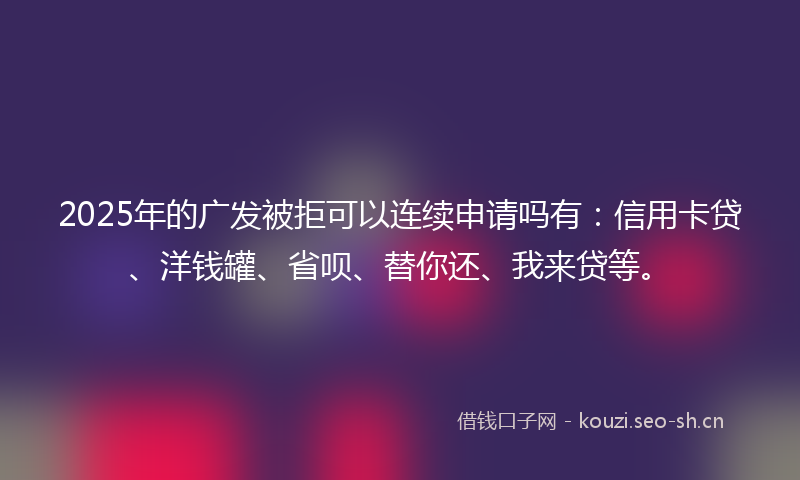 2025年的广发被拒可以连续申请吗有：信用卡贷、洋钱罐、省呗、替你还、我来贷等。