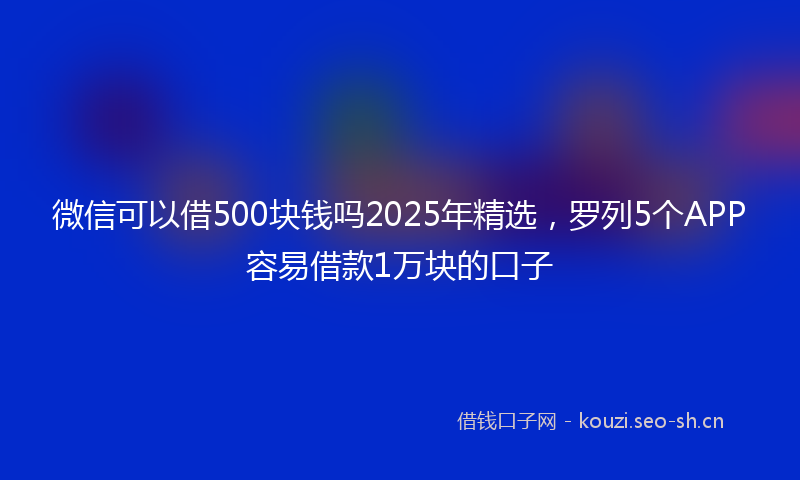 微信可以借500块钱吗2025年精选，罗列5个APP容易借款1万块的口子
