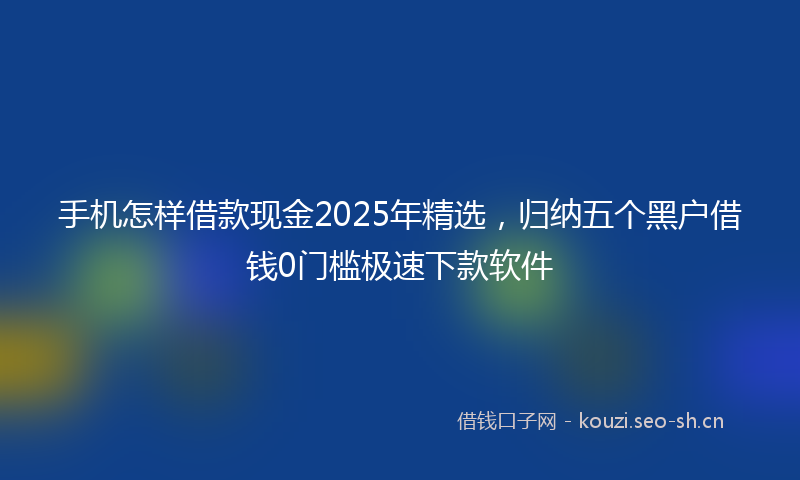 手机怎样借款现金2025年精选，归纳五个黑户借钱0门槛极速下款软件