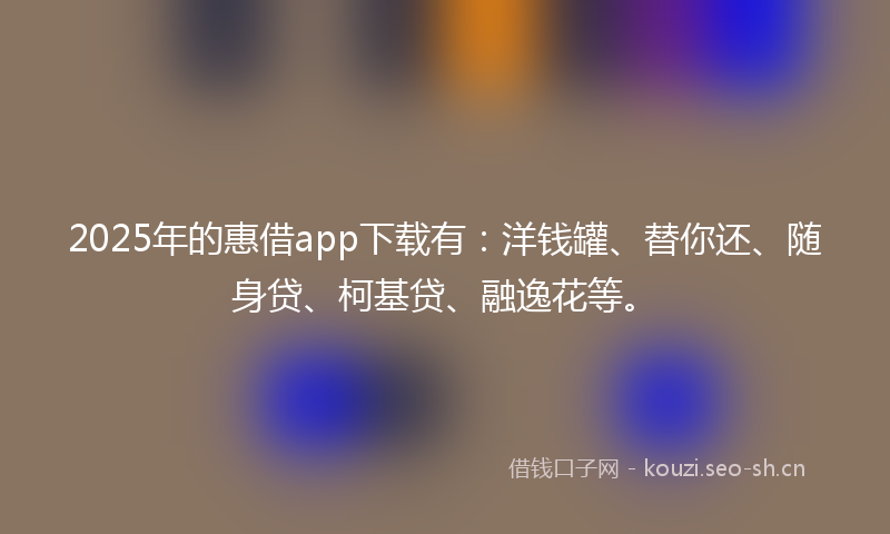 2025年的惠借app下载有：洋钱罐、替你还、随身贷、柯基贷、融逸花等。