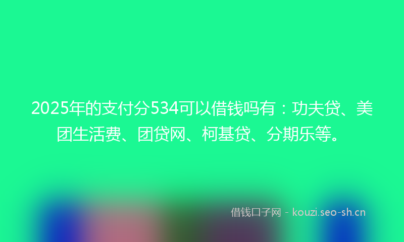 2025年的支付分534可以借钱吗有：功夫贷、美团生活费、团贷网、柯基贷、分期乐等。