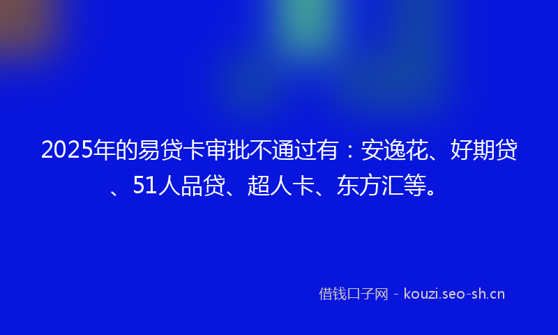 2025年的易贷卡审批不通过有：安逸花、好期贷、51人品贷、超人卡、东方汇等。