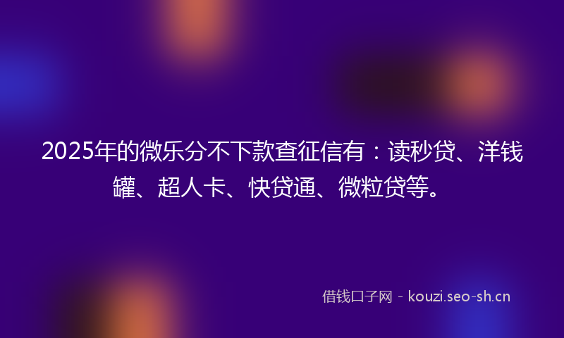 2025年的微乐分不下款查征信有：读秒贷、洋钱罐、超人卡、快贷通、微粒贷等。