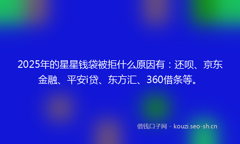 2025年的星星钱袋被拒什么原因有：还呗、京东金融、平安i贷、东方汇、360借条等。