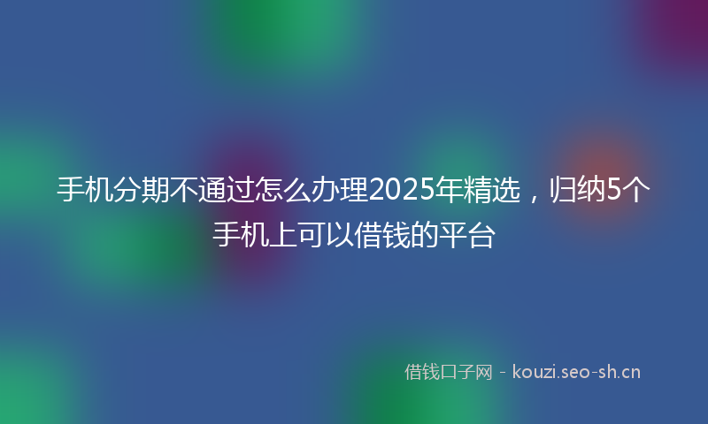 手机分期不通过怎么办理2025年精选，归纳5个手机上可以借钱的平台