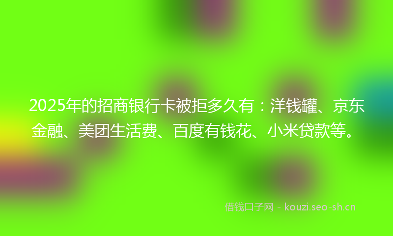 2025年的招商银行卡被拒多久有：洋钱罐、京东金融、美团生活费、百度有钱花、小米贷款等。