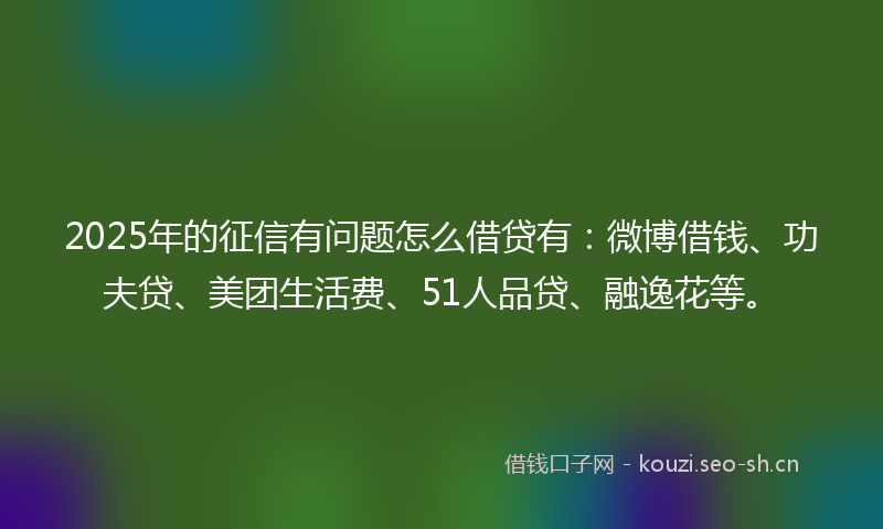 2025年的征信有问题怎么借贷有：微博借钱、功夫贷、美团生活费、51人品贷、融逸花等。