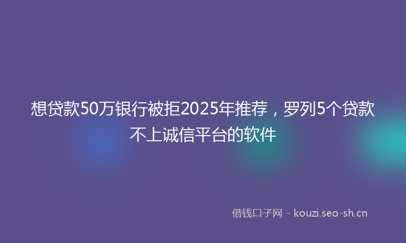 想贷款50万银行被拒2025年推荐，罗列5个贷款不上诚信平台的软件