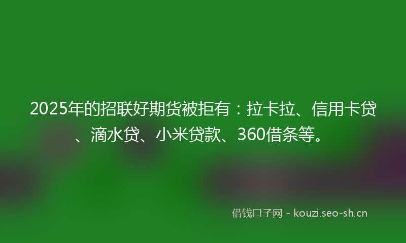 2025年的招联好期货被拒有：拉卡拉、信用卡贷、滴水贷、小米贷款、360借条等。