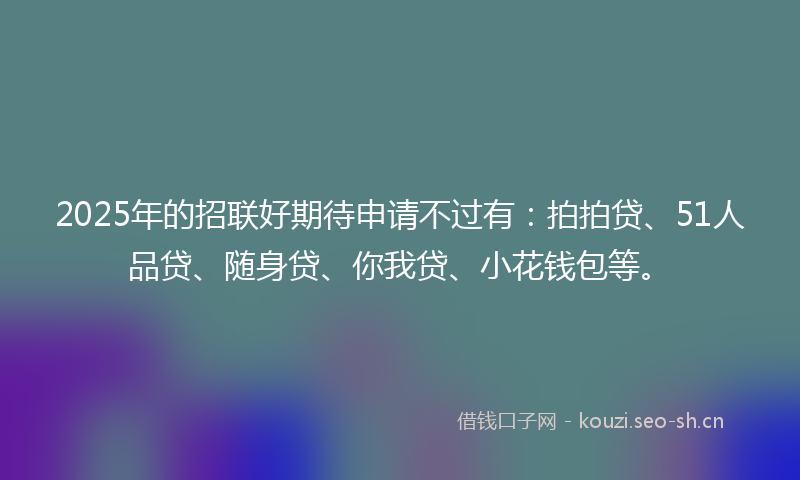 2025年的招联好期待申请不过有：拍拍贷、51人品贷、随身贷、你我贷、小花钱包等。
