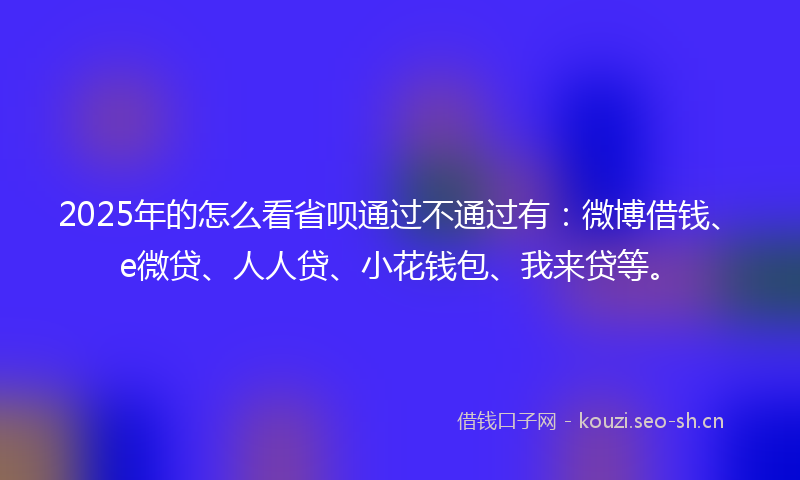 2025年的怎么看省呗通过不通过有:微博借钱、e微贷、人人贷、小花钱包、我来贷等。