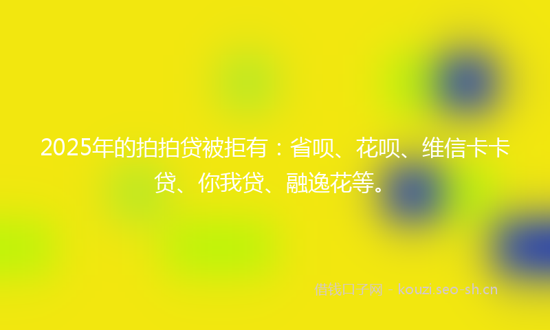 2025年的拍拍贷被拒有：省呗、花呗、维信卡卡贷、你我贷、融逸花等。