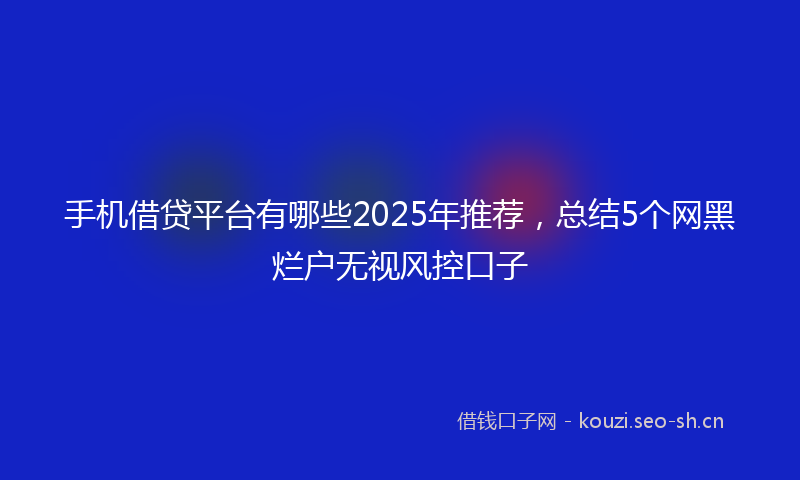 手机借贷平台有哪些2025年推荐,总结5个网黑烂户无视风控口子