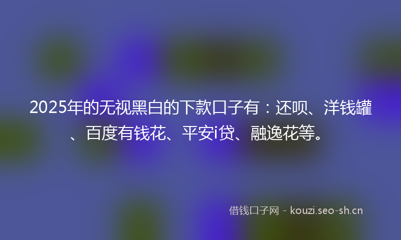2025年的无视黑白的下款口子有：还呗、洋钱罐、百度有钱花、平安i贷、融逸花等。