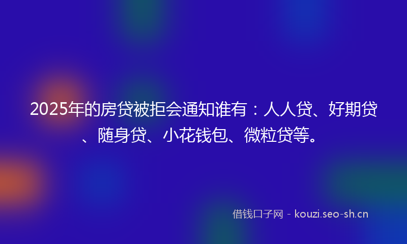 2025年的房贷被拒会通知谁有:人人贷、好期贷、随身贷、小花钱包、微粒贷等。