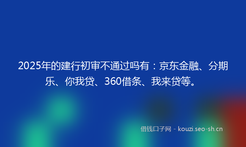2025年的建行初审不通过吗有：京东金融、分期乐、你我贷、360借条、我来贷等。
