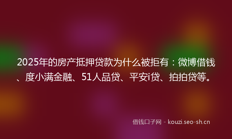 2025年的房产抵押贷款为什么被拒有：微博借钱、度小满金融、51人品贷、平安i贷、拍拍贷等。