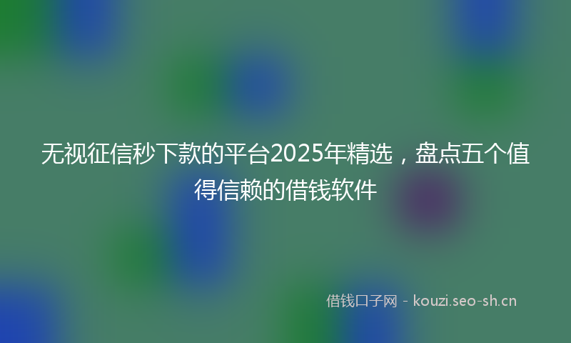 无视征信秒下款的平台2025年精选，盘点五个值得信赖的借钱软件
