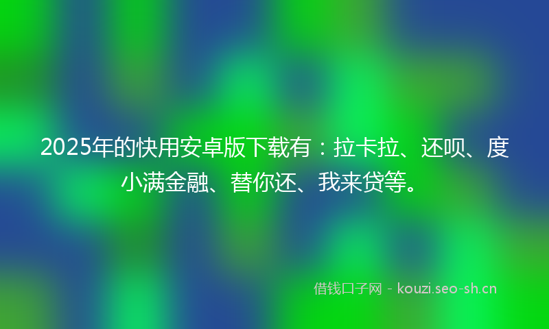 2025年的快用安卓版下载有：拉卡拉、还呗、度小满金融、替你还、我来贷等。
