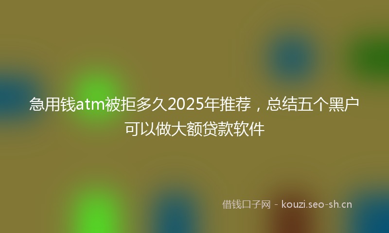 急用钱atm被拒多久2025年推荐，总结五个黑户可以做大额贷款软件