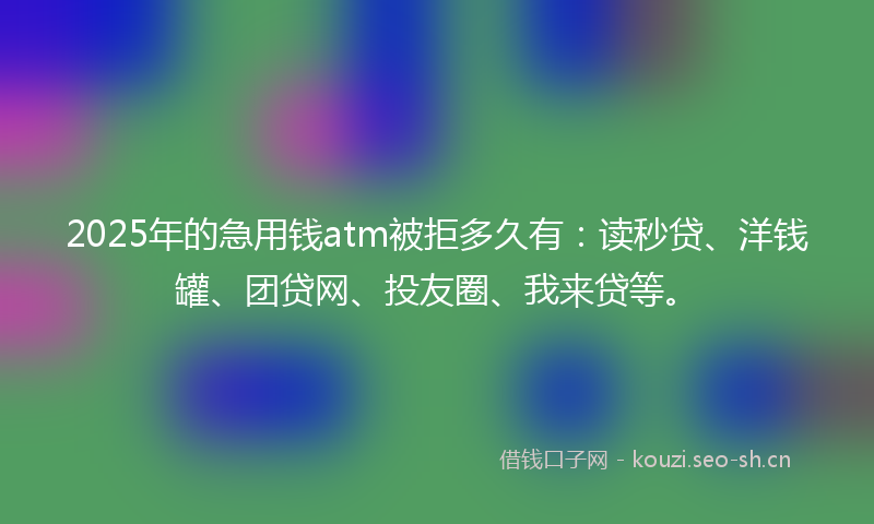 2025年的急用钱atm被拒多久有：读秒贷、洋钱罐、团贷网、投友圈、我来贷等。