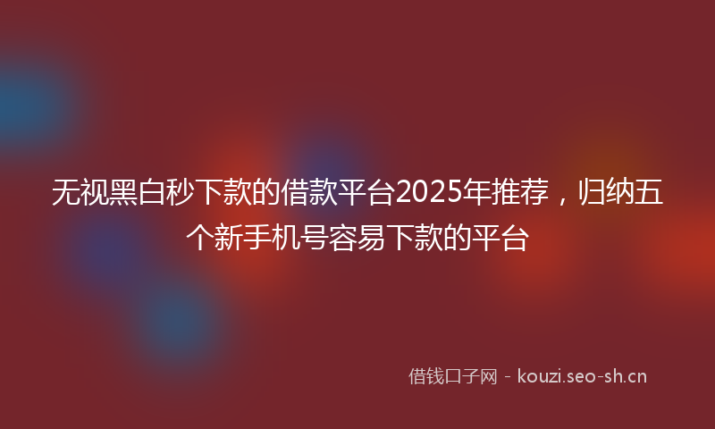 无视黑白秒下款的借款平台2025年推荐，归纳五个新手机号容易下款的平台