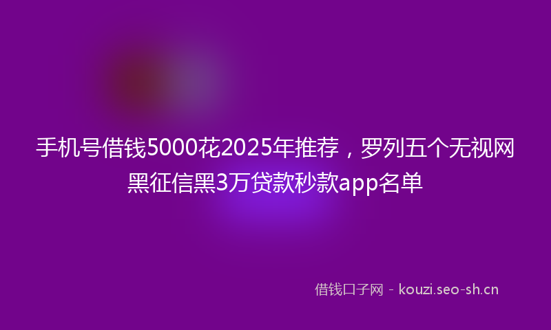 手机号借钱5000花2025年推荐，罗列五个无视网黑征信黑3万贷款秒款app名单