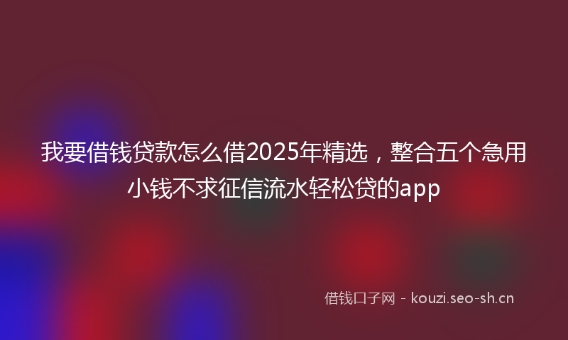 我要借钱贷款怎么借2025年精选，整合五个急用小钱不求征信流水轻松贷的app