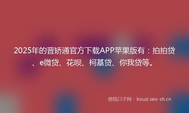 2025年的晋矫通官方下载APP苹果版有：拍拍贷、e微贷、花呗、柯基贷、你我贷等。