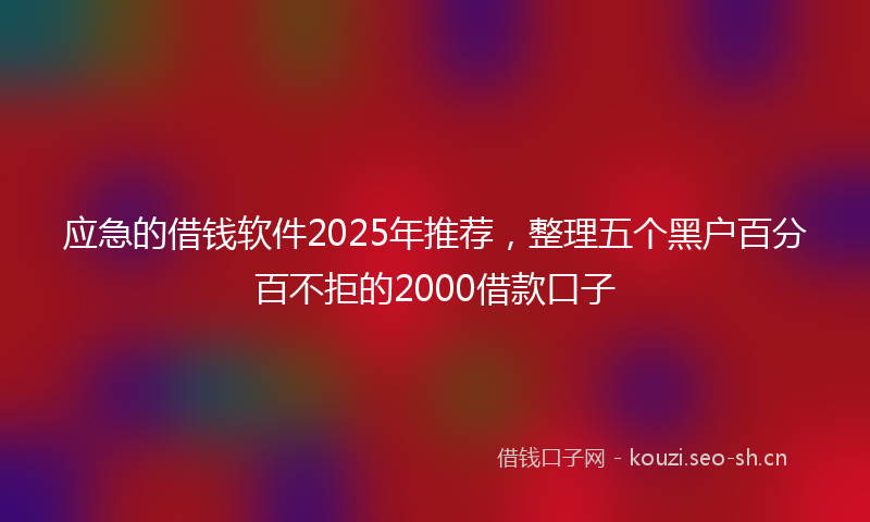 应急的借钱软件2025年推荐，整理五个黑户百分百不拒的2000借款口子