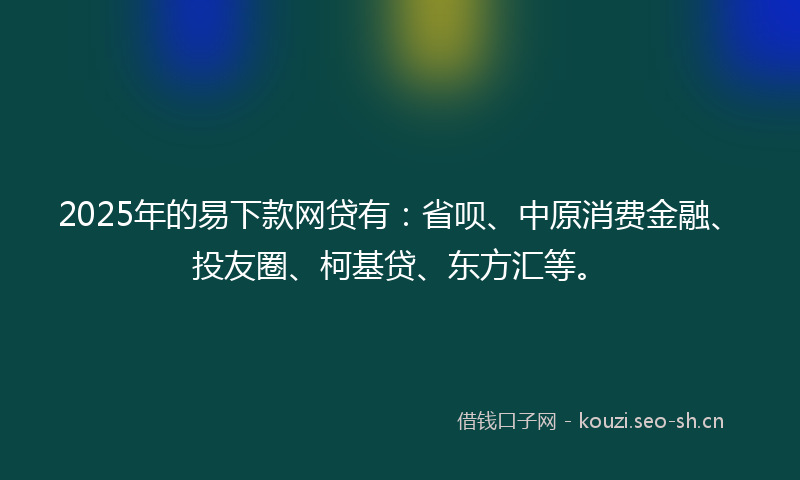2025年的易下款网贷有：省呗、中原消费金融、投友圈、柯基贷、东方汇等。